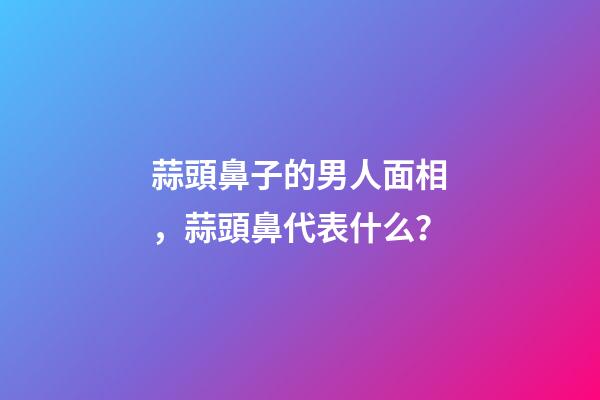 蒜頭鼻子的男人面相，蒜頭鼻代表什么？